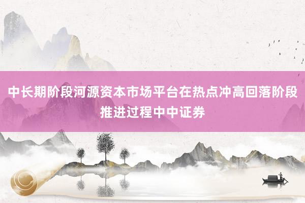 中长期阶段河源资本市场平台在热点冲高回落阶段推进过程中中证券