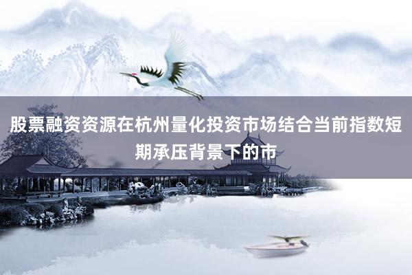 股票融资资源在杭州量化投资市场结合当前指数短期承压背景下的市