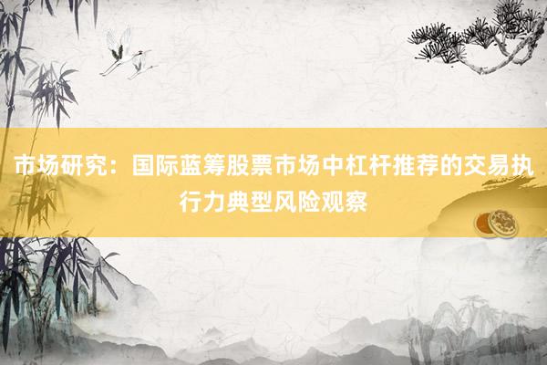 市场研究:国际蓝筹股票市场中杠杆推荐的交易执行力典型风险观察