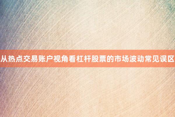 从热点交易账户视角看杠杆股票的市场波动常见误区