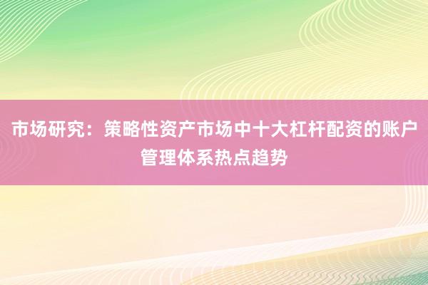 市场研究：策略性资产市场中十大杠杆配资的账户管理体系热点趋势