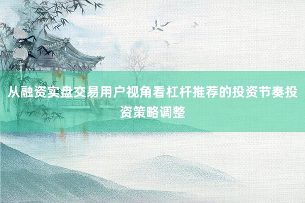 从融资实盘交易用户视角看杠杆推荐的投资节奏投资策略调整