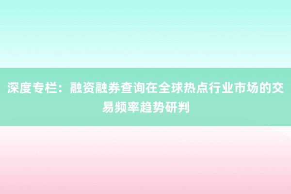 深度专栏：融资融券查询在全球热点行业市场的交易频率趋势研判