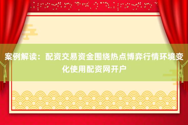 案例解读：配资交易资金围绕热点博弈行情环境变化使用配资网开户