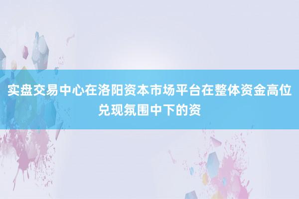 实盘交易中心在洛阳资本市场平台在整体资金高位兑现氛围中下的资
