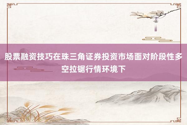 股票融资技巧在珠三角证券投资市场面对阶段性多空拉锯行情环境下