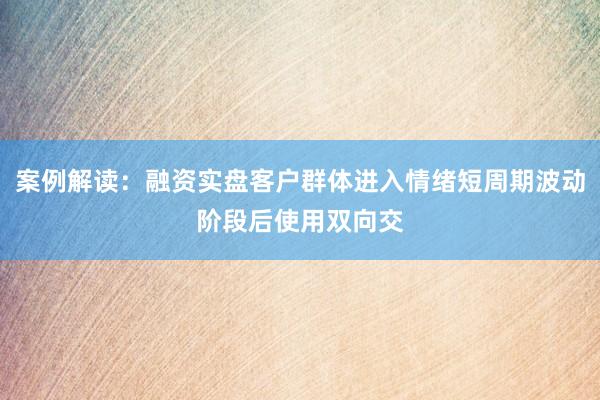案例解读：融资实盘客户群体进入情绪短周期波动阶段后使用双向交