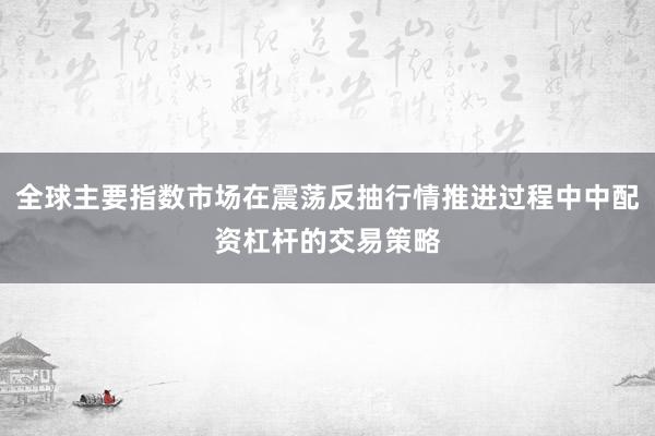 全球主要指数市场在震荡反抽行情推进过程中中配资杠杆的交易策略