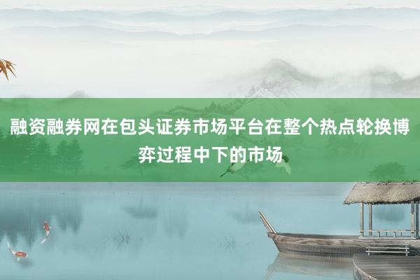 融资融券网在包头证券市场平台在整个热点轮换博弈过程中下的市场