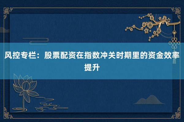 风控专栏：股票配资在指数冲关时期里的资金效率提升