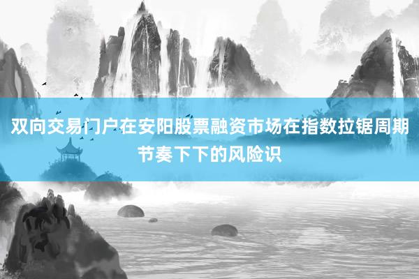 双向交易门户在安阳股票融资市场在指数拉锯周期节奏下下的风险识