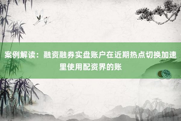 案例解读:融资融券实盘账户在近期热点切换加速里使用配资界的账