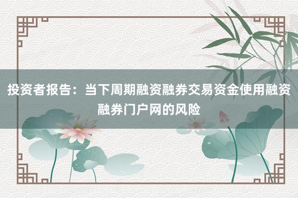 投资者报告：当下周期融资融券交易资金使用融资融券门户网的风险
