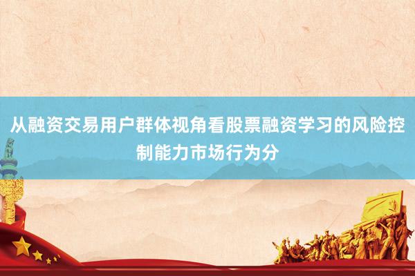 从融资交易用户群体视角看股票融资学习的风险控制能力市场行为分