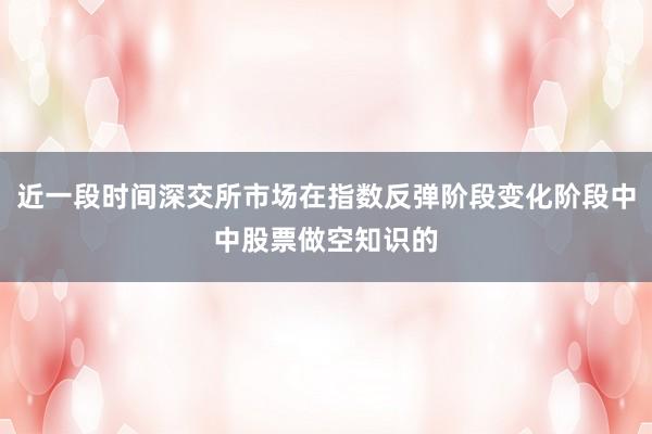 近一段时间深交所市场在指数反弹阶段变化阶段中中股票做空知识的