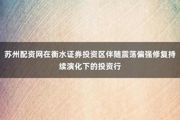 苏州配资网在衡水证券投资区伴随震荡偏强修复持续演化下的投资行
