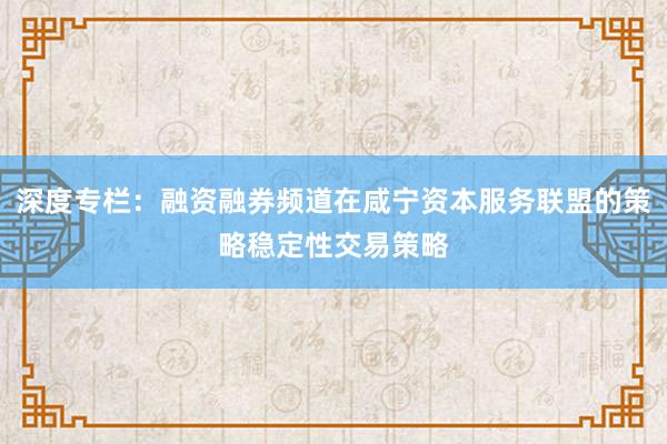 深度专栏：融资融券频道在咸宁资本服务联盟的策略稳定性交易策略