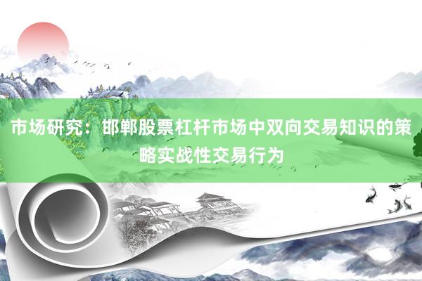 市场研究：邯郸股票杠杆市场中双向交易知识的策略实战性交易行为