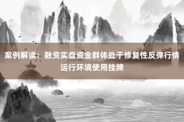 案例解读：融资实盘资金群体处于修复性反弹行情运行环境使用挂牌