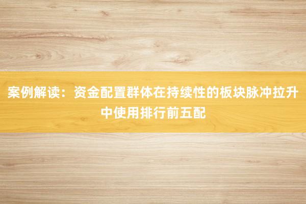 案例解读：资金配置群体在持续性的板块脉冲拉升中使用排行前五配