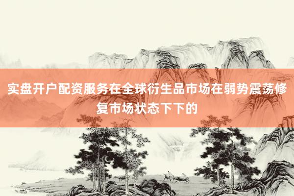 实盘开户配资服务在全球衍生品市场在弱势震荡修复市场状态下下的