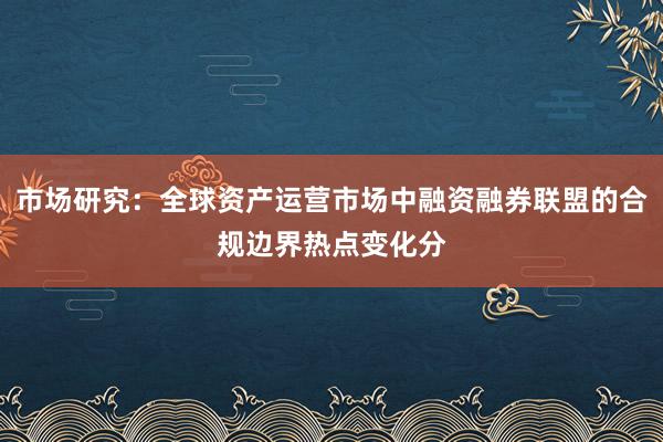 市场研究:全球资产运营市场中融资融券联盟的合规边界热点变化分