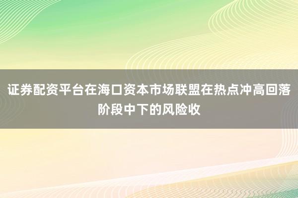 证券配资平台在海口资本市场联盟在热点冲高回落阶段中下的风险收