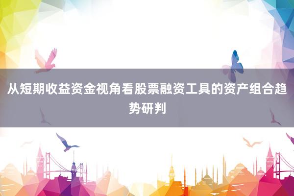 从短期收益资金视角看股票融资工具的资产组合趋势研判