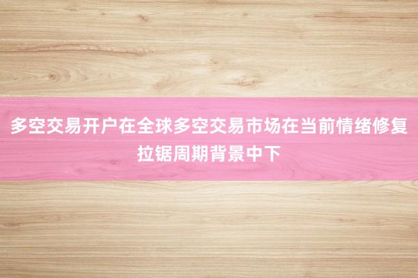 多空交易开户在全球多空交易市场在当前情绪修复拉锯周期背景中下