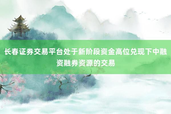 长春证券交易平台处于新阶段资金高位兑现下中融资融券资源的交易