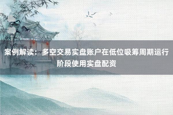 案例解读:多空交易实盘账户在低位吸筹周期运行阶段使用实盘配资