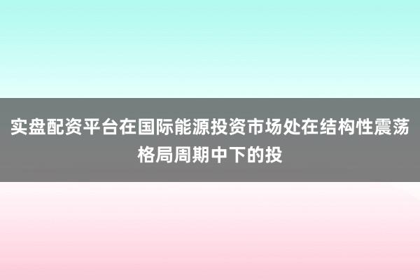 实盘配资平台在国际能源投资市场处在结构性震荡格局周期中下的投