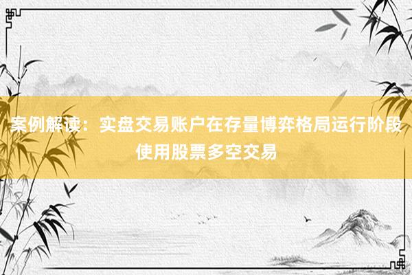 案例解读：实盘交易账户在存量博弈格局运行阶段使用股票多空交易