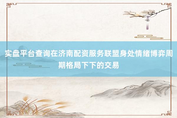 实盘平台查询在济南配资服务联盟身处情绪博弈周期格局下下的交易