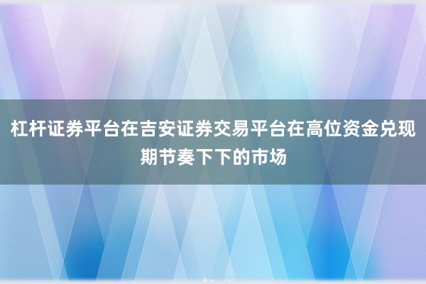 杠杆证券平台在吉安证券交易平台在高位资金兑现期节奏下下的市场