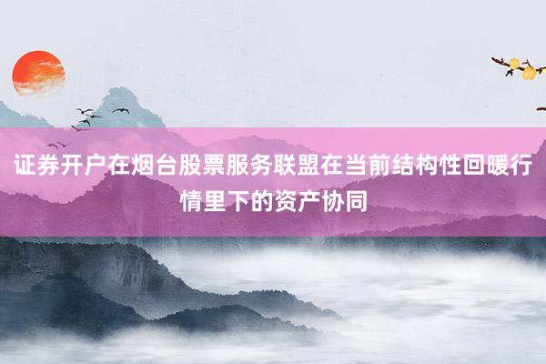 证券开户在烟台股票服务联盟在当前结构性回暖行情里下的资产协同