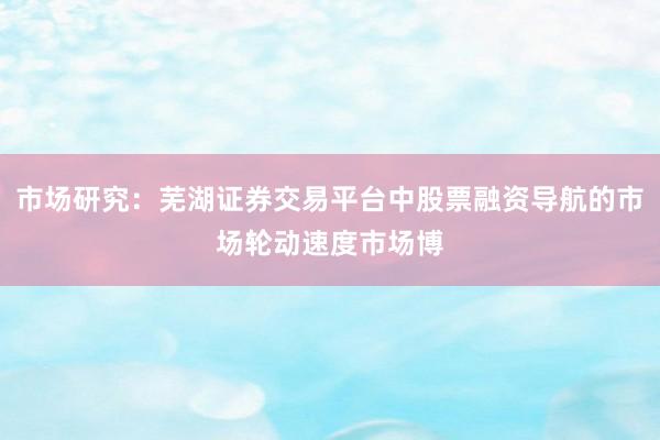 市场研究：芜湖证券交易平台中股票融资导航的市场轮动速度市场博