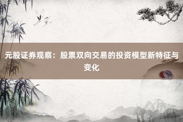 元股证券观察：股票双向交易的投资模型新特征与变化