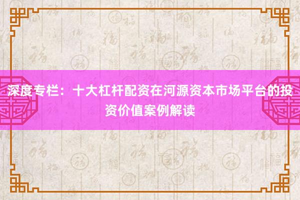 深度专栏：十大杠杆配资在河源资本市场平台的投资价值案例解读