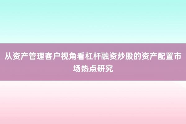 从资产管理客户视角看杠杆融资炒股的资产配置市场热点研究