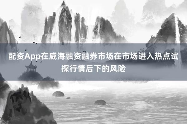 配资App在威海融资融券市场在市场进入热点试探行情后下的风险