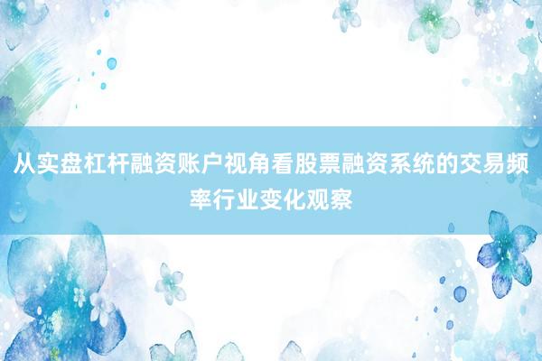 从实盘杠杆融资账户视角看股票融资系统的交易频率行业变化观察