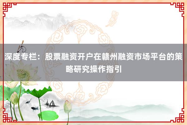 深度专栏：股票融资开户在赣州融资市场平台的策略研究操作指引