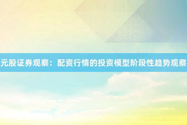 元股证券观察:配资行情的投资模型阶段性趋势观察