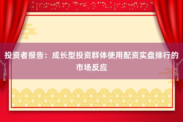 投资者报告:成长型投资群体使用配资实盘排行的市场反应