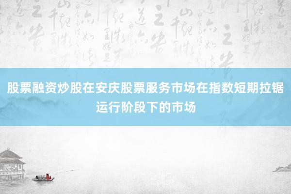 股票融资炒股在安庆股票服务市场在指数短期拉锯运行阶段下的市场