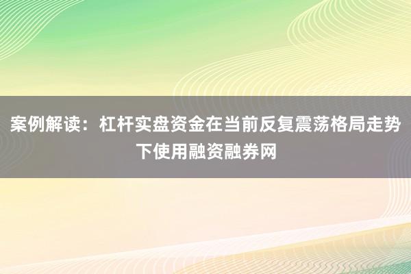案例解读：杠杆实盘资金在当前反复震荡格局走势下使用融资融券网