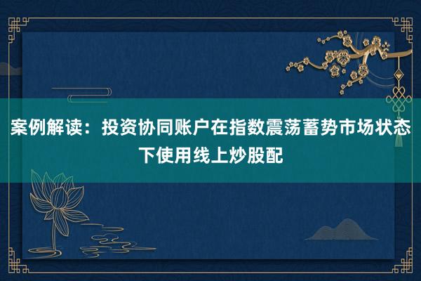 案例解读:投资协同账户在指数震荡蓄势市场状态下使用线上炒股配