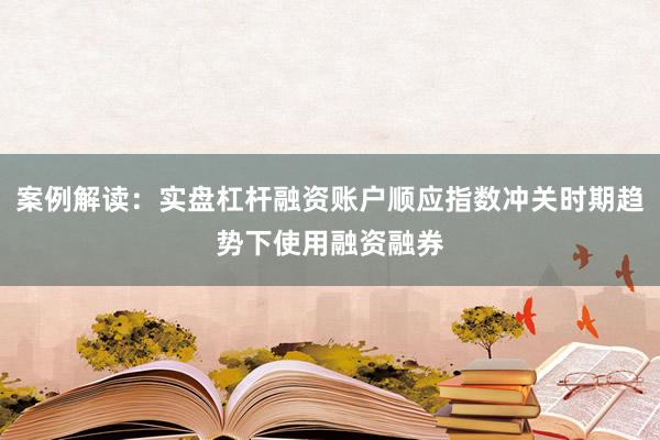 案例解读：实盘杠杆融资账户顺应指数冲关时期趋势下使用融资融券