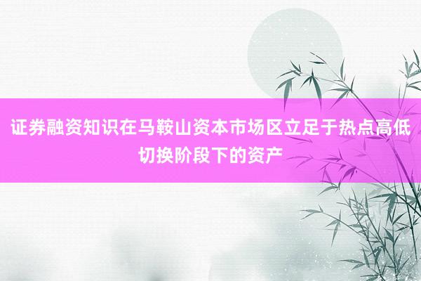 证券融资知识在马鞍山资本市场区立足于热点高低切换阶段下的资产